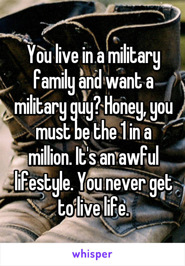 You live in a military family and want a military guy? Honey, you must be the 1 in a million. It's an awful lifestyle. You never get to live life.