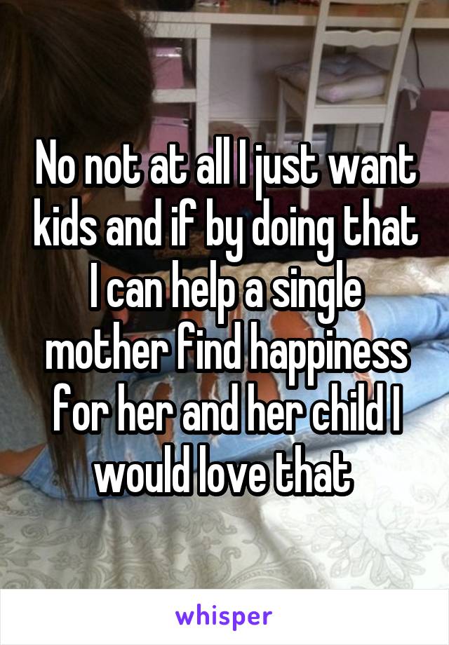 No not at all I just want kids and if by doing that I can help a single mother find happiness for her and her child I would love that 