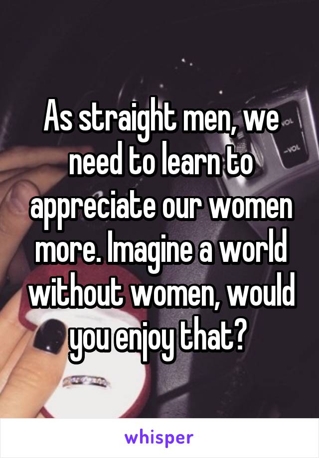 As straight men, we need to learn to appreciate our women more. Imagine a world without women, would you enjoy that? 