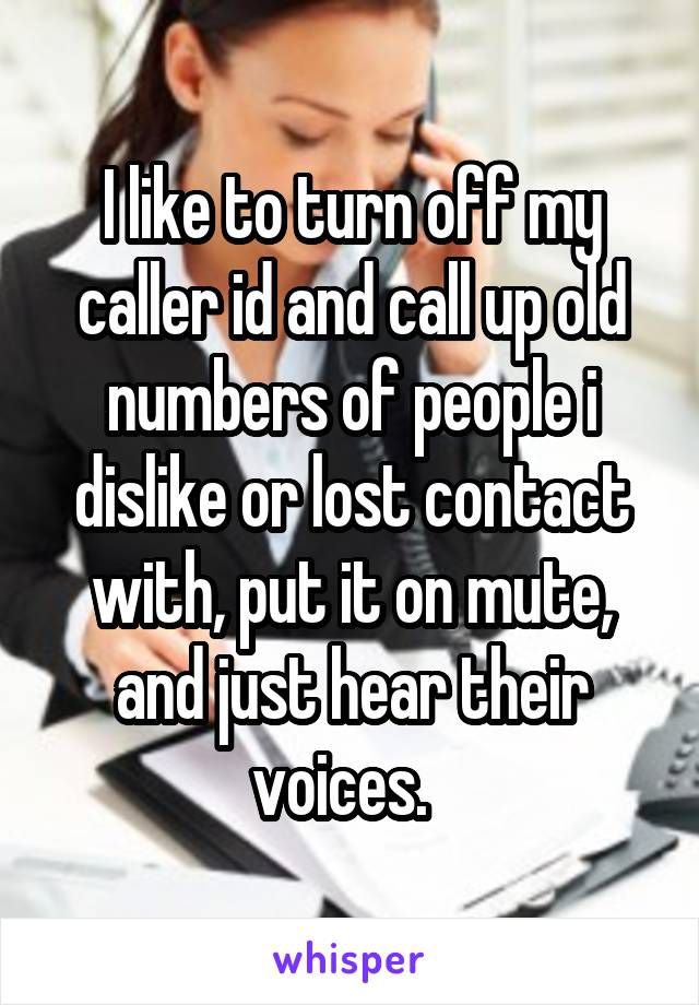 I like to turn off my caller id and call up old numbers of people i dislike or lost contact with, put it on mute, and just hear their voices.  