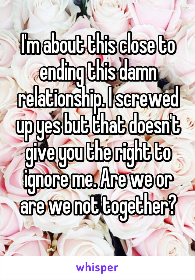 I'm about this close to ending this damn relationship. I screwed up yes but that doesn't give you the right to ignore me. Are we or are we not together?
