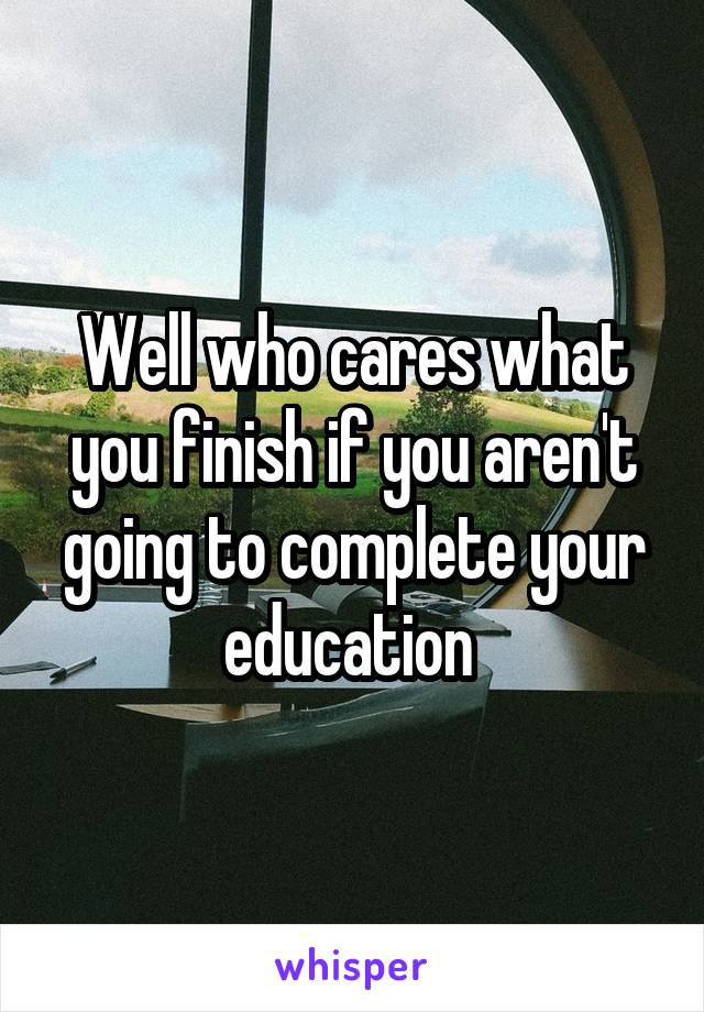 Well who cares what you finish if you aren't going to complete your education 