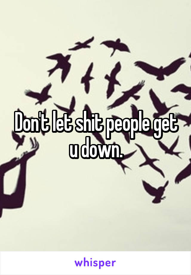 Don't let shit people get u down.