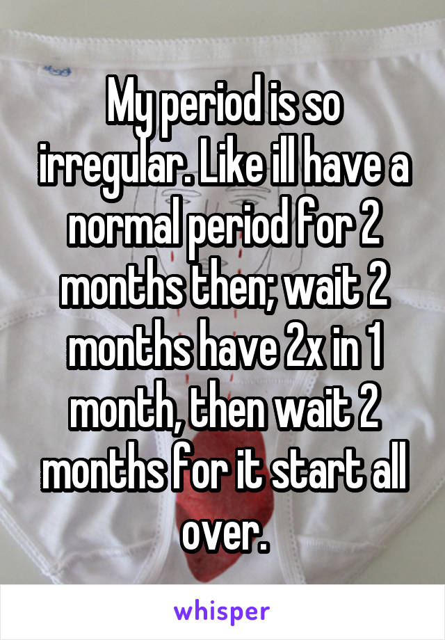 My period is so irregular. Like ill have a normal period for 2 months then; wait 2 months have 2x in 1 month, then wait 2 months for it start all over.