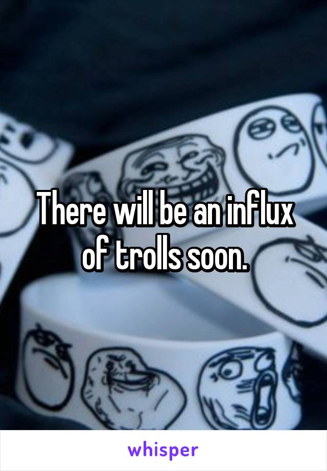 There will be an influx of trolls soon.