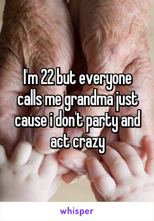 I'm 22 but everyone calls me grandma just cause i don't party and act crazy