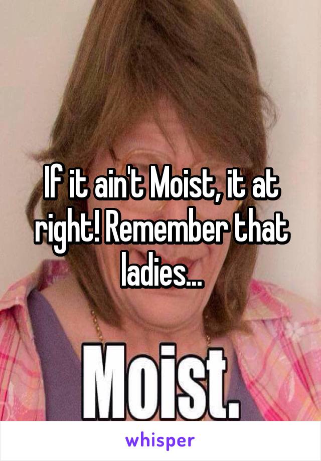 If it ain't Moist, it at right! Remember that ladies...