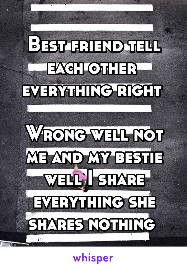 Best friend tell each other  everything right 

Wrong well not me and my bestie well I share everything she shares nothing 