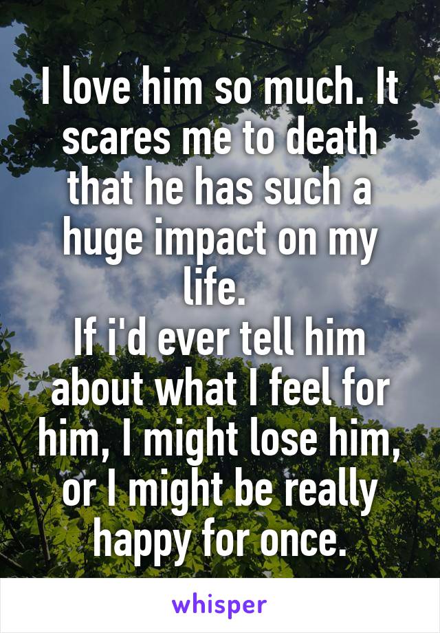 I love him so much. It scares me to death that he has such a huge impact on my life. 
If i'd ever tell him about what I feel for him, I might lose him, or I might be really happy for once.