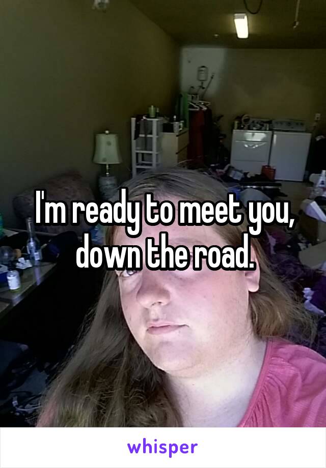 I'm ready to meet you, down the road.