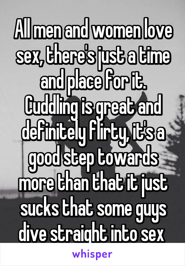 All men and women love sex, there's just a time and place for it. Cuddling is great and definitely flirty, it's a good step towards more than that it just sucks that some guys dive straight into sex 