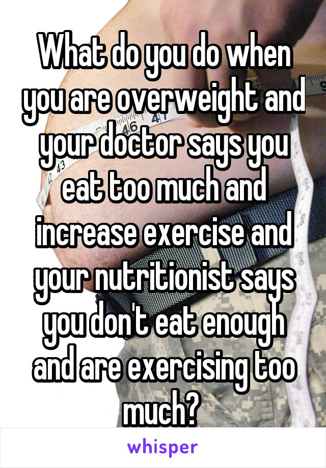 What do you do when you are overweight and your doctor says you eat too much and increase exercise and your nutritionist says you don't eat enough and are exercising too much? 