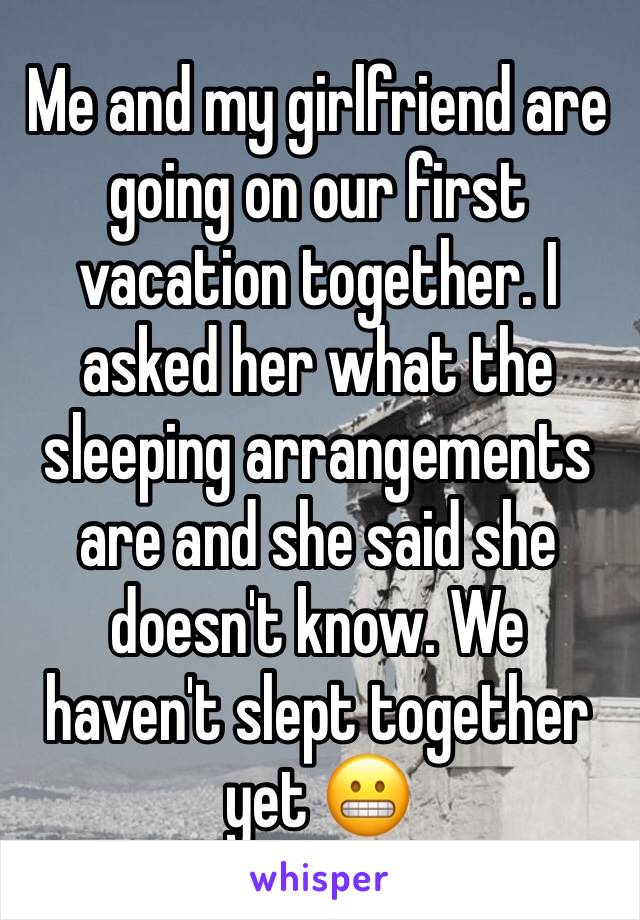 Me and my girlfriend are going on our first vacation together. I asked her what the sleeping arrangements are and she said she doesn't know. We haven't slept together yet 😬