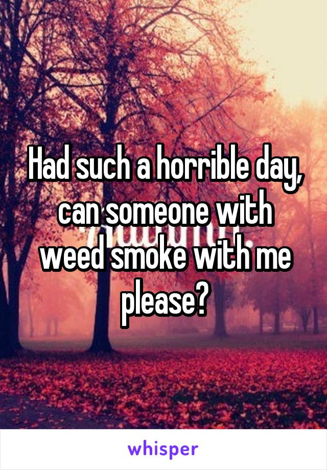 Had such a horrible day, can someone with weed smoke with me please?