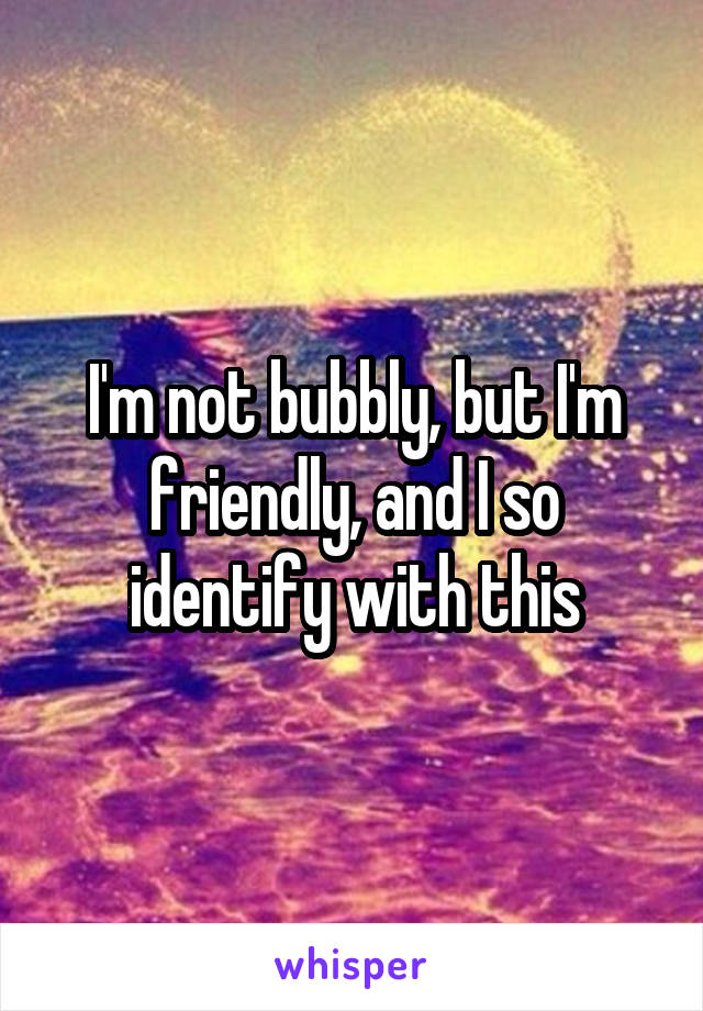 I'm not bubbly, but I'm friendly, and I so identify with this