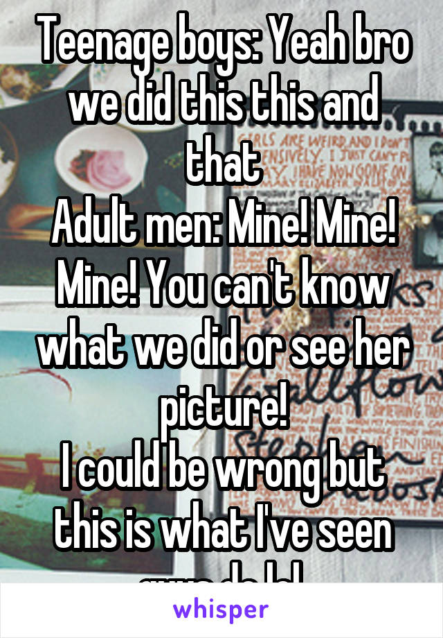 Teenage boys: Yeah bro we did this this and that
Adult men: Mine! Mine! Mine! You can't know what we did or see her picture!
I could be wrong but this is what I've seen guys do lol.