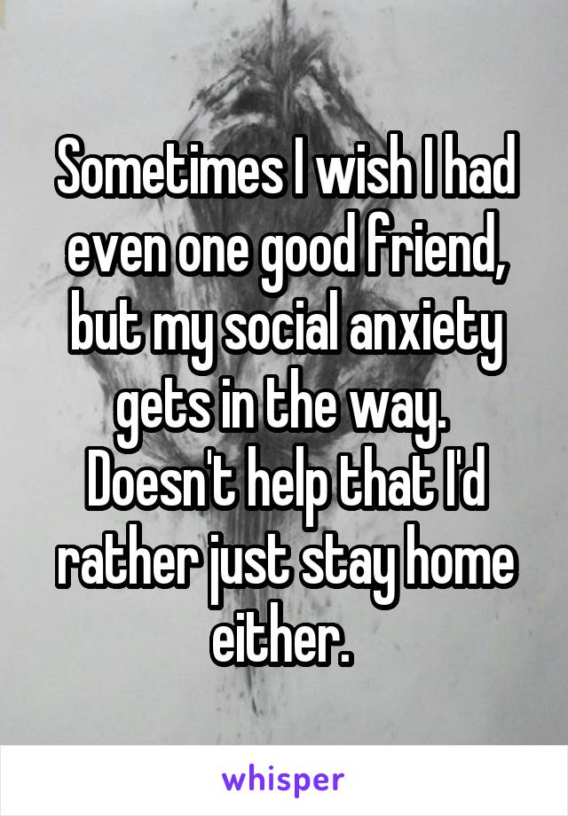 Sometimes I wish I had even one good friend, but my social anxiety gets in the way.  Doesn't help that I'd rather just stay home either. 