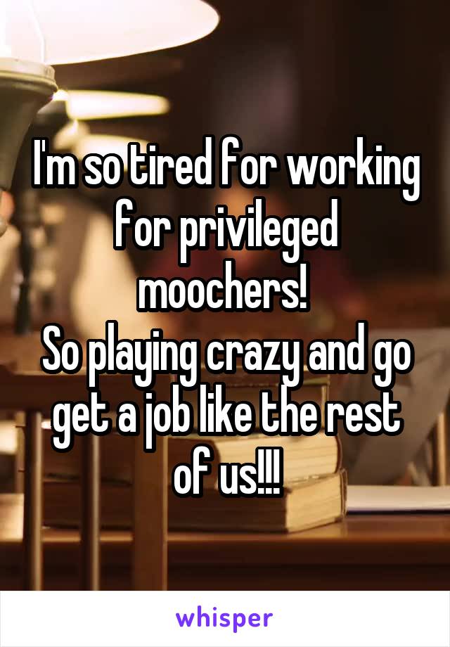 I'm so tired for working for privileged moochers! 
So playing crazy and go get a job like the rest of us!!!