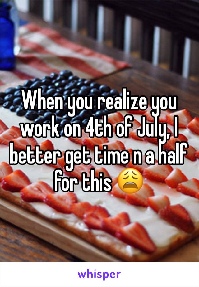 When you realize you work on 4th of July, I better get time n a half for this 😩