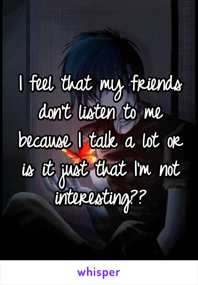 I feel that my friends don't listen to me because I talk a lot or is it just that I'm not interesting??