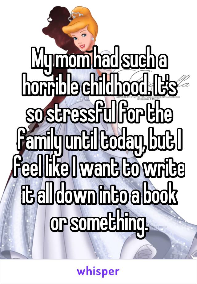 My mom had such a horrible childhood. It's so stressful for the family until today, but I feel like I want to write it all down into a book or something.