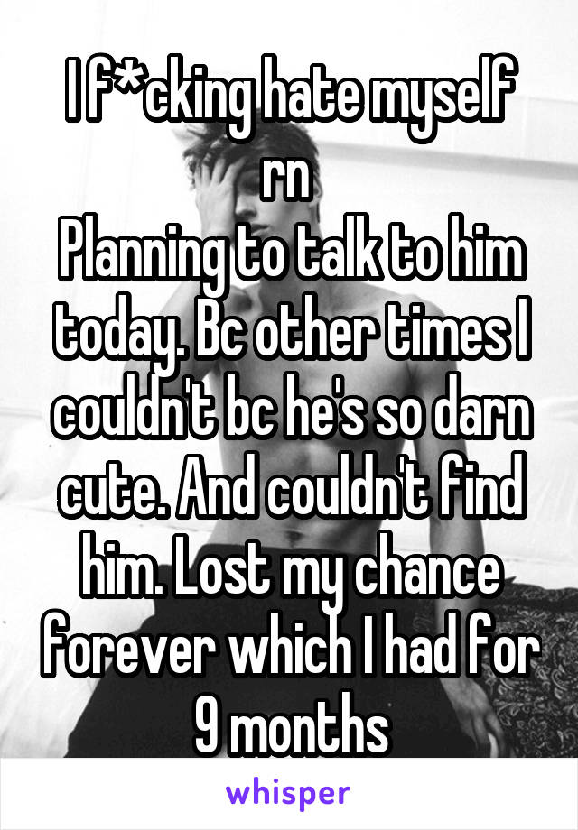 I f*cking hate myself rn 
Planning to talk to him today. Bc other times I couldn't bc he's so darn cute. And couldn't find him. Lost my chance forever which I had for 9 months