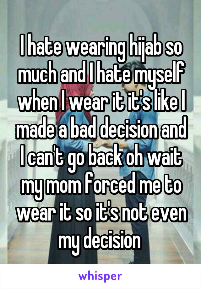 I hate wearing hijab so much and I hate myself when I wear it it's like I made a bad decision and I can't go back oh wait my mom forced me to wear it so it's not even my decision 