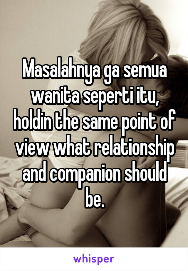 Masalahnya ga semua wanita seperti itu, holdin the same point of view what relationship and companion should be.