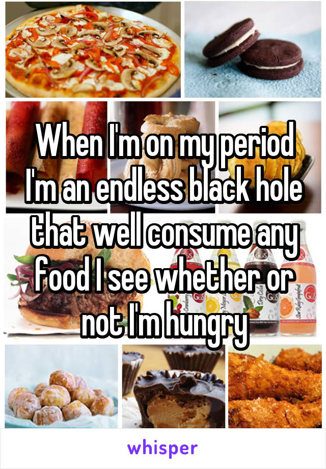 When I'm on my period I'm an endless black hole that well consume any food I see whether or not I'm hungry