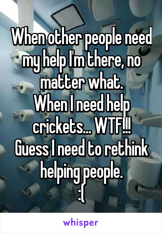 When other people need my help I'm there, no matter what.
When I need help crickets... WTF!!!
Guess I need to rethink helping people.
:(