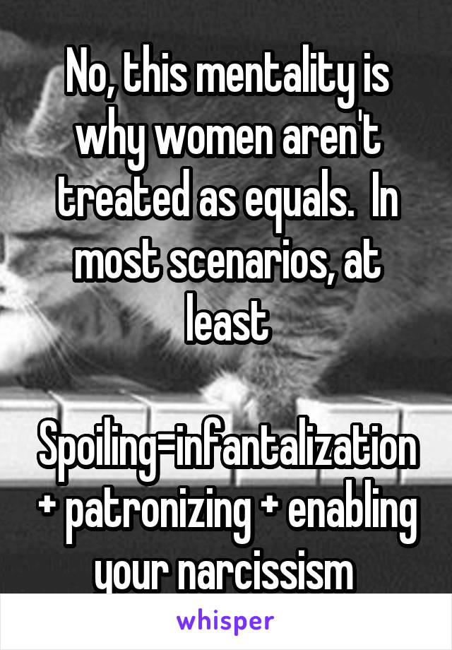 No, this mentality is why women aren't treated as equals.  In most scenarios, at least

Spoiling=infantalization + patronizing + enabling your narcissism 