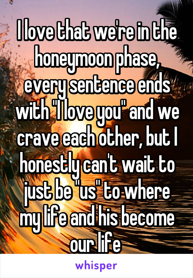 I love that we're in the honeymoon phase, every sentence ends with "I love you" and we crave each other, but I honestly can't wait to just be "us" to where my life and his become our life 