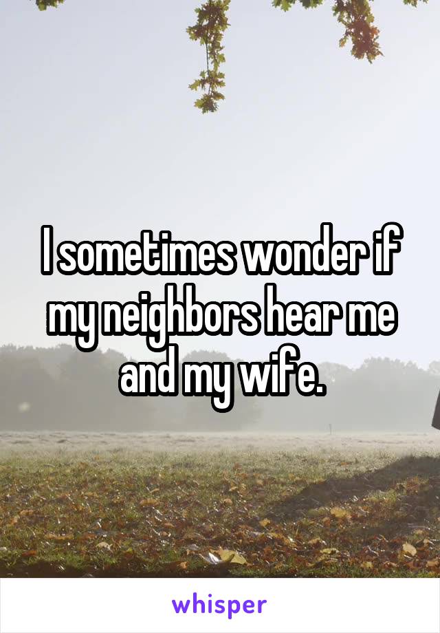 I sometimes wonder if my neighbors hear me and my wife.