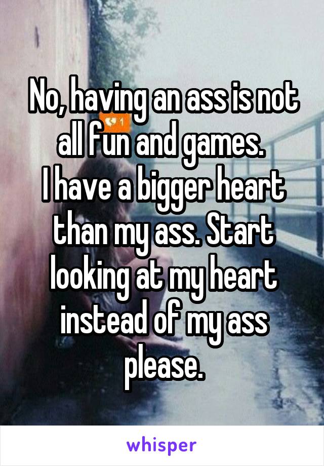 No, having an ass is not all fun and games. 
I have a bigger heart than my ass. Start looking at my heart instead of my ass please.