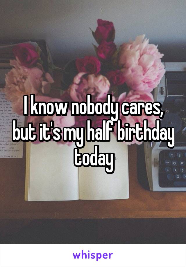 I know nobody cares, but it's my half birthday today