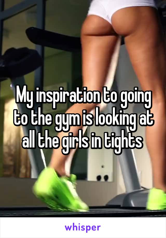 My inspiration to going to the gym is looking at all the girls in tights 