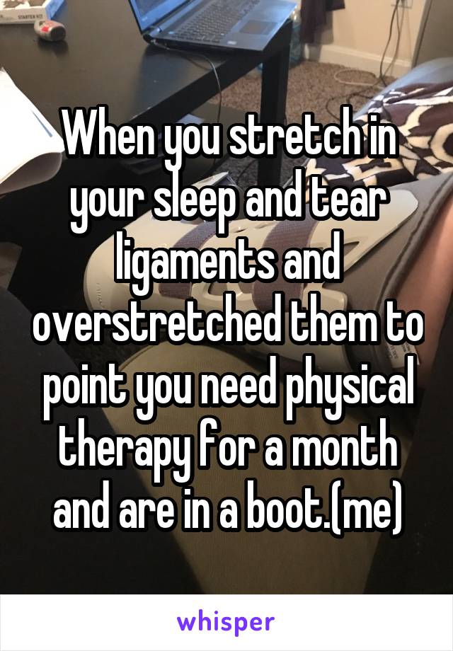 When you stretch in your sleep and tear ligaments and overstretched them to point you need physical therapy for a month and are in a boot.(me)