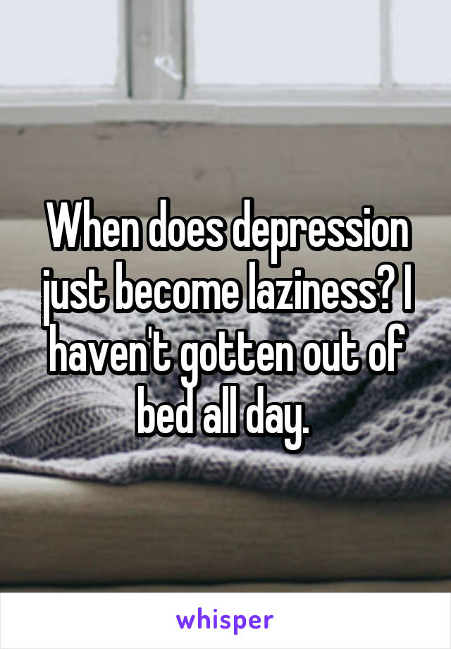 When does depression just become laziness? I haven't gotten out of bed all day. 