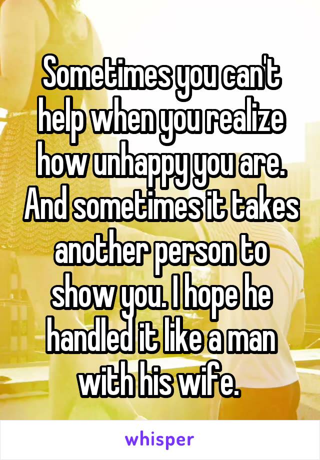 Sometimes you can't help when you realize how unhappy you are. And sometimes it takes another person to show you. I hope he handled it like a man with his wife. 