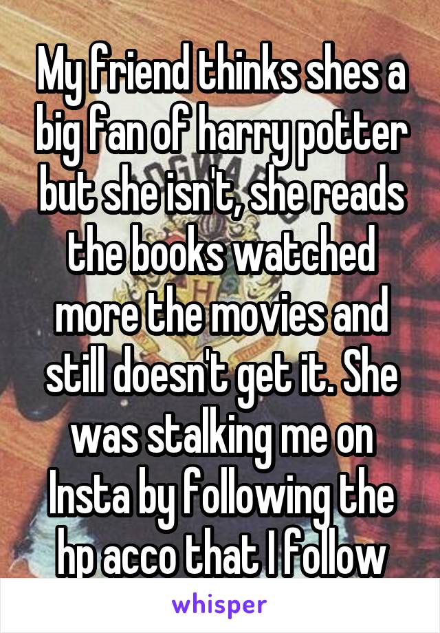 My friend thinks shes a big fan of harry potter but she isn't, she reads the books watched more the movies and still doesn't get it. She was stalking me on Insta by following the hp acco that I follow