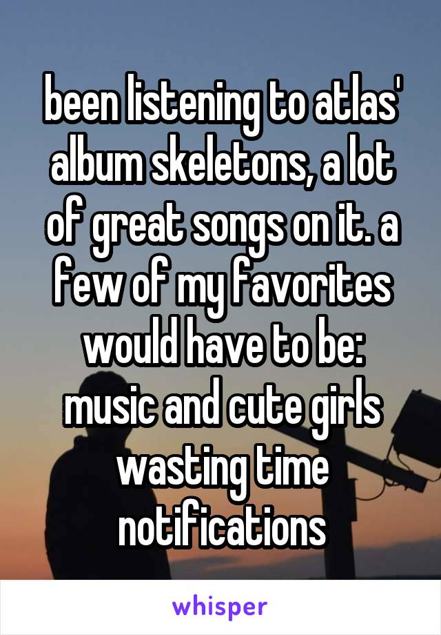 been listening to atlas' album skeletons, a lot of great songs on it. a few of my favorites would have to be:
music and cute girls
wasting time
notifications