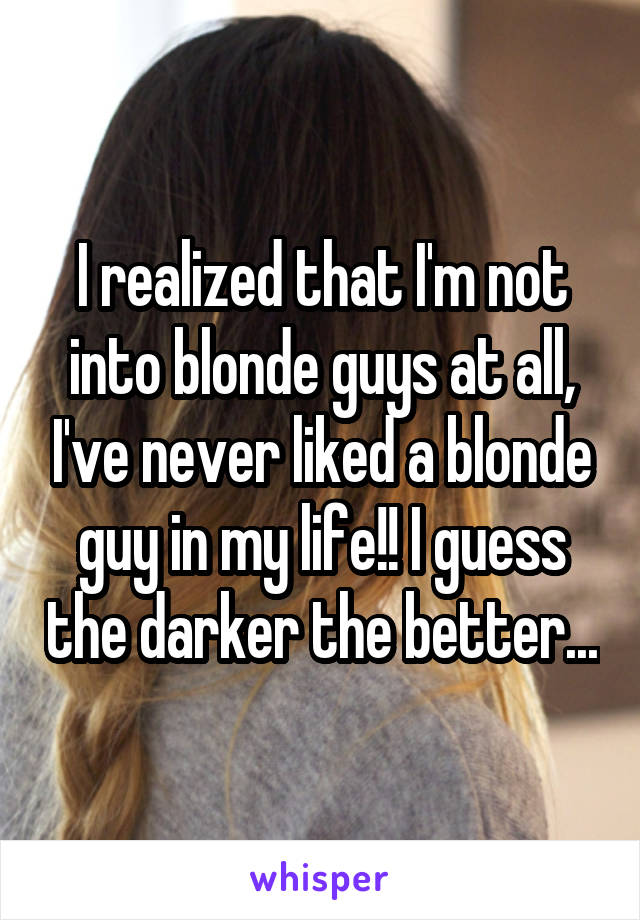 I realized that I'm not into blonde guys at all, I've never liked a blonde guy in my life!! I guess the darker the better...