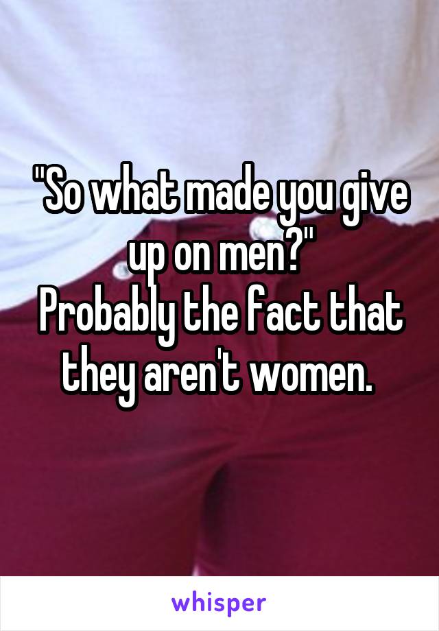 "So what made you give up on men?"
Probably the fact that they aren't women. 
