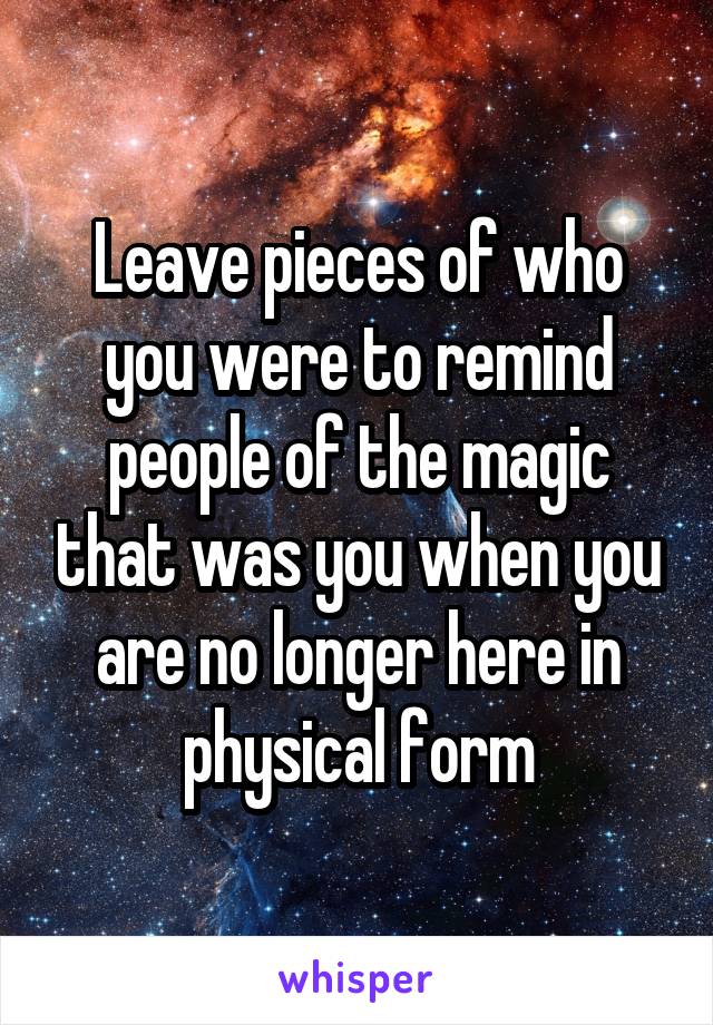 Leave pieces of who you were to remind people of the magic that was you when you are no longer here in physical form