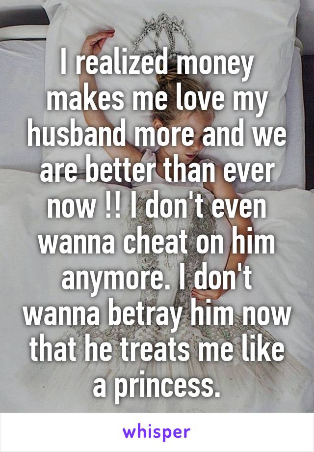 I realized money makes me love my husband more and we are better than ever now !! I don't even wanna cheat on him anymore. I don't wanna betray him now that he treats me like a princess.