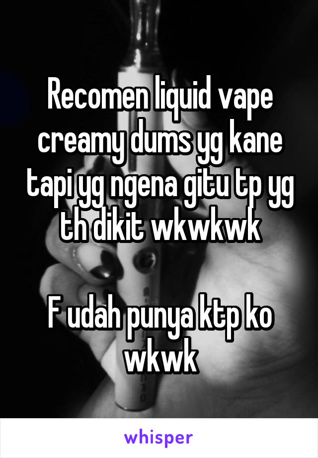 Recomen liquid vape creamy dums yg kane tapi yg ngena gitu tp yg th dikit wkwkwk

F udah punya ktp ko wkwk