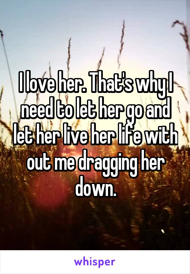 I love her. That's why I need to let her go and let her live her life with out me dragging her down.