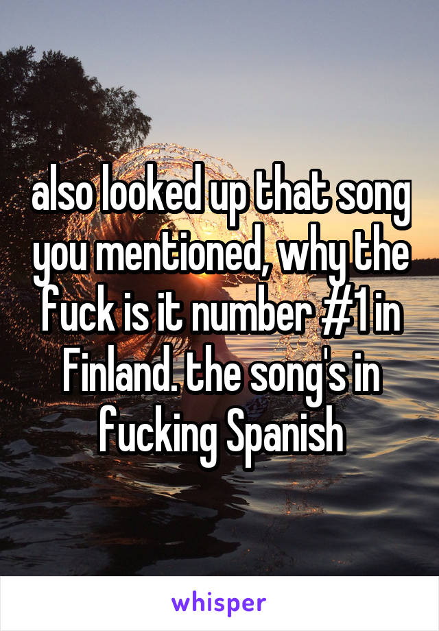 also looked up that song you mentioned, why the fuck is it number #1 in Finland. the song's in fucking Spanish