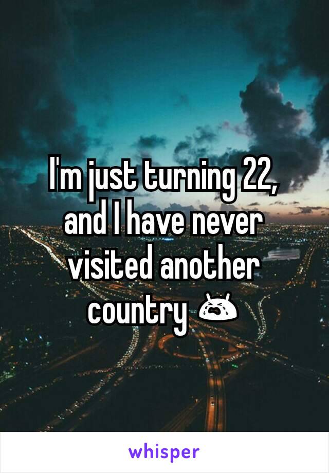 I'm just turning 22,
and I have never visited another country 😭