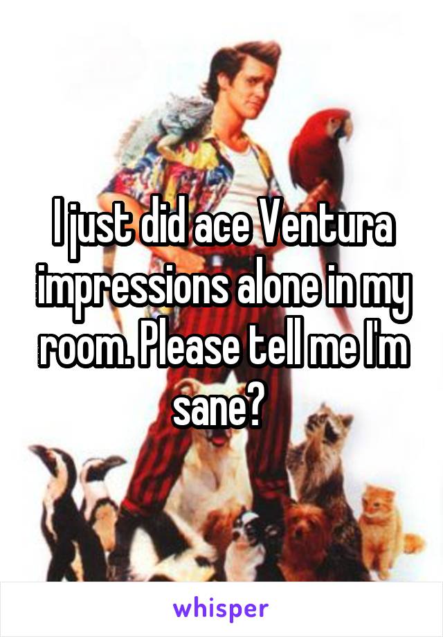 I just did ace Ventura impressions alone in my room. Please tell me I'm sane? 